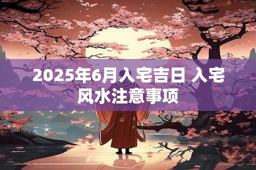2025年6月入宅吉日 入宅风水注意事项