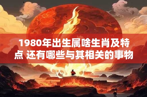1980年出生属啥生肖及特点 还有哪些与其相关的事物呢 1980年出生属啥生肖及特点 还有哪些与其相关的事物呢