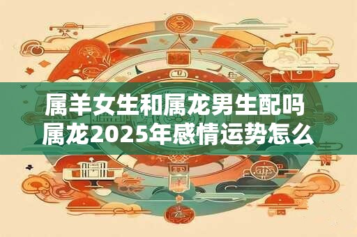 属羊女生和属龙男生配吗 属龙2025年感情运势怎么样