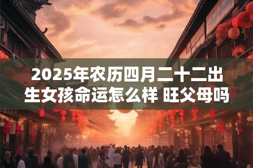 2025年农历四月二十二出生女孩命运怎么样 旺父母吗