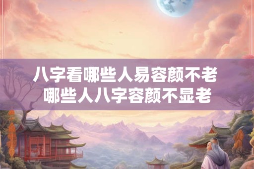 八字看哪些人易容颜不老 哪些人八字容颜不显老