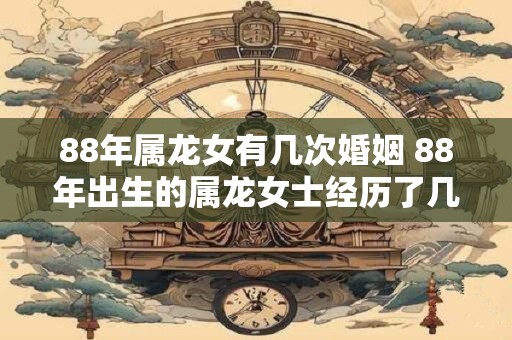 88年属龙女有几次婚姻 88年出生的属龙女士经历了几次婚姻