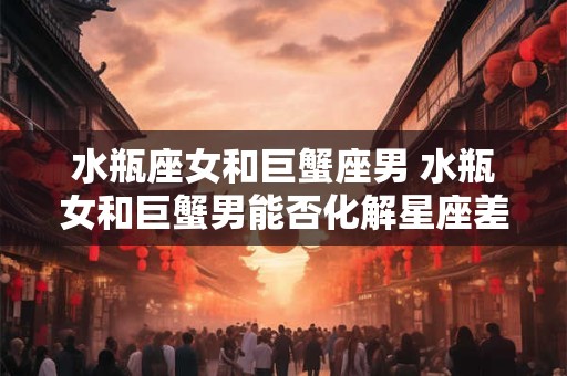 水瓶座女和巨蟹座男 水瓶女和巨蟹男能否化解星座差异