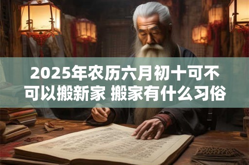 2025年农历六月初十可不可以搬新家 搬家有什么习俗