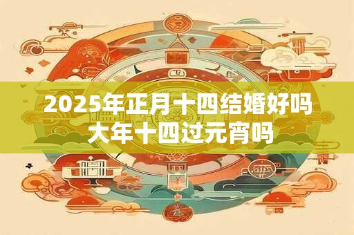 2025年正月十四结婚好吗 大年十四过元宵吗