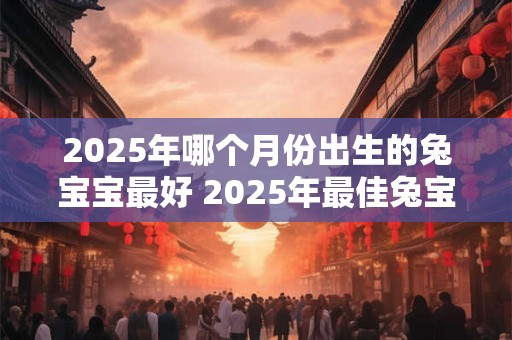 2025年哪个月份出生的兔宝宝最好 2025年最佳兔宝宝出生月份