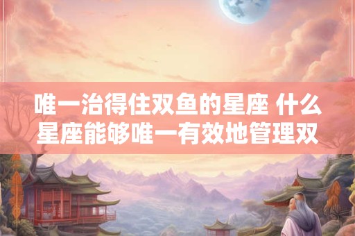 唯一治得住双鱼的星座 什么星座能够唯一有效地管理双鱼座