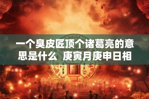 一个臭皮匠顶个诸葛亮的意思是什么  庚寅月庚申日相冲会怎样