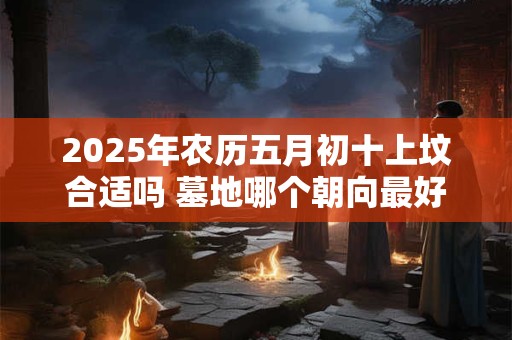 2025年农历五月初十上坟合适吗 墓地哪个朝向最好