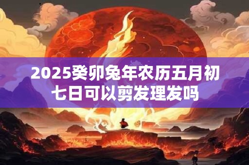 2025癸卯兔年农历五月初七日可以剪发理发吗