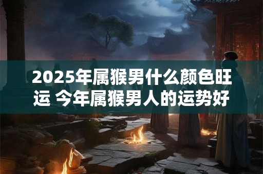 2025年属猴男什么颜色旺运 今年属猴男人的运势好吗