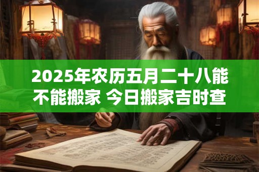 2025年农历五月二十八能不能搬家 今日搬家吉时查询