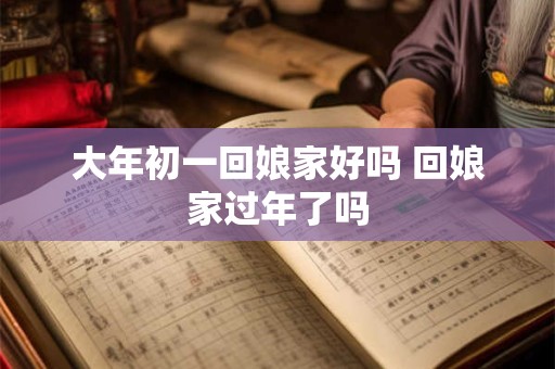 大年初一回娘家好吗 回娘家过年了吗