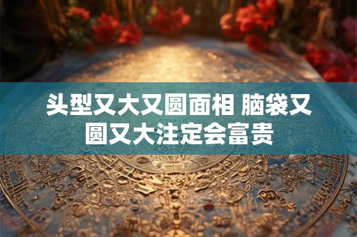 头型又大又圆面相 脑袋又圆又大注定会富贵