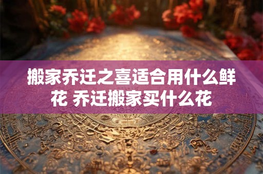 搬家乔迁之喜适合用什么鲜花 乔迁搬家买什么花