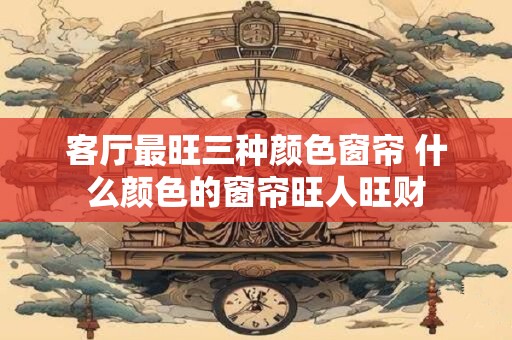 客厅最旺三种颜色窗帘 什么颜色的窗帘旺人旺财