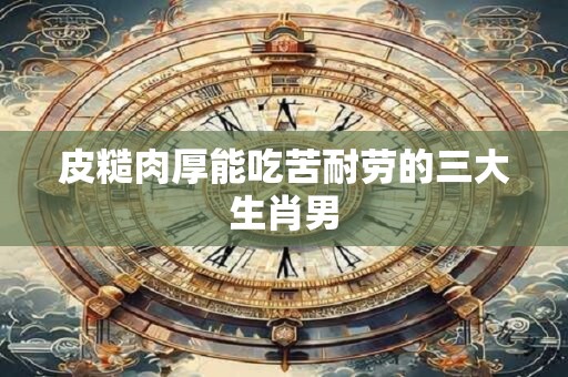 皮糙肉厚能吃苦耐劳的三大生肖男