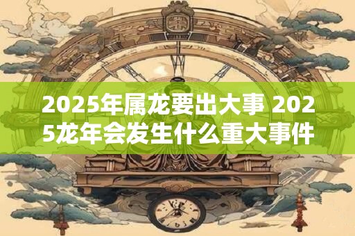 2025年属龙要出大事 2025龙年会发生什么重大事件