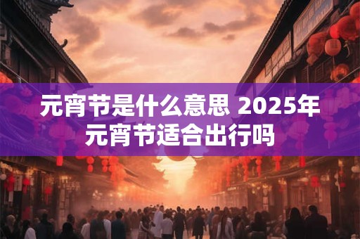 元宵节是什么意思 2025年元宵节适合出行吗