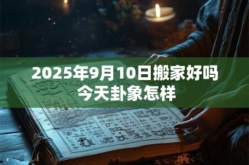2025年9月10日搬家好吗 今天卦象怎样 2025年9月10日搬家好吗 今天卦象怎样