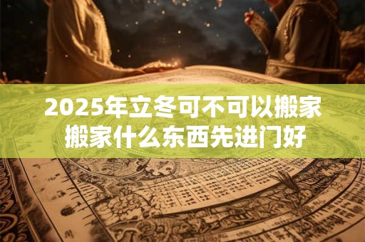 2025年立冬可不可以搬家 搬家什么东西先进门好 2025年立冬可不可以搬家 搬家什么东西先进门好