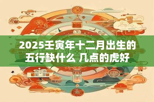 2025壬寅年十二月出生的五行缺什么 几点的虎好