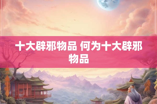 十大辟邪物品 何为十大辟邪物品