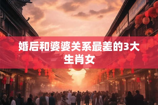 婚后和婆婆关系最差的3大生肖女