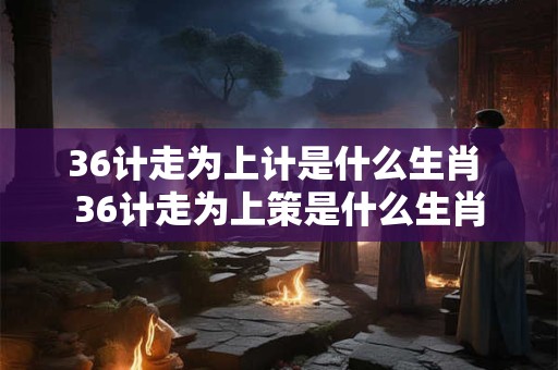 36计走为上计是什么生肖 36计走为上策是什么生肖