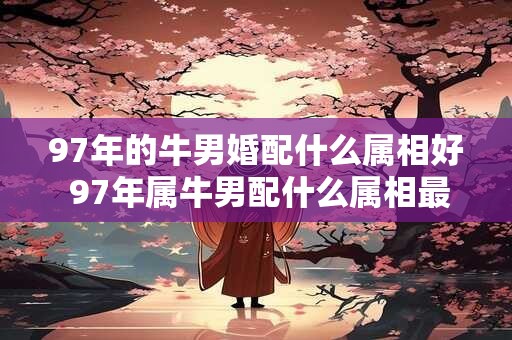 97年的牛男婚配什么属相好 97年属牛男配什么属相最佳
