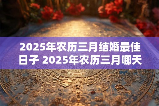 2025年农历三月结婚最佳日子 2025年农历三月哪天结婚最好