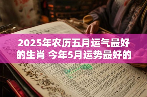 2025年农历五月运气最好的生肖 今年5月运势最好的生肖