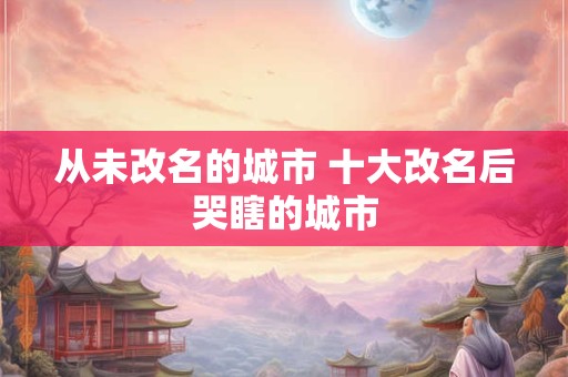 从未改名的城市 十大改名后哭瞎的城市 从未改名的城市 十大改名后哭瞎的城市