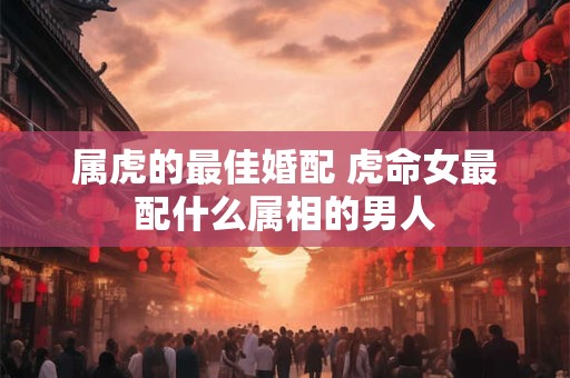 属虎的最佳婚配 虎命女最配什么属相的男人