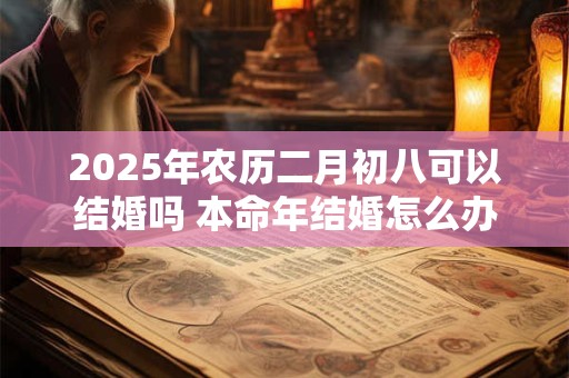2025年农历二月初八可以结婚吗 本命年结婚怎么办