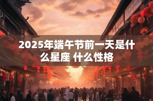 2025年端午节前一天是什么星座 什么性格 2025年端午节前一天是什么星座 什么性格