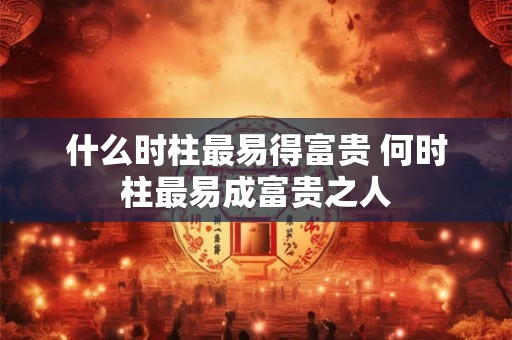 什么时柱最易得富贵 何时柱最易成富贵之人