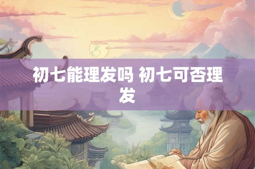 初七能理发吗 初七可否理发