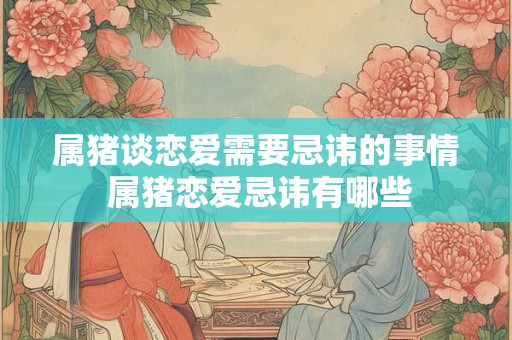 属猪谈恋爱需要忌讳的事情 属猪恋爱忌讳有哪些