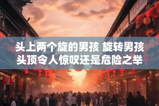 头上两个旋的男孩 旋转男孩头顶令人惊叹还是危险之举