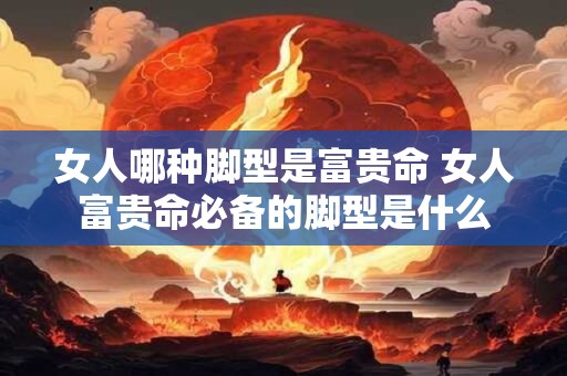 女人哪种脚型是富贵命 女人富贵命必备的脚型是什么