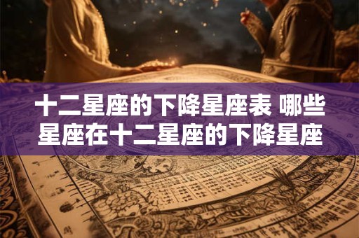 十二星座的下降星座表 哪些星座在十二星座的下降星座表中名列前茅