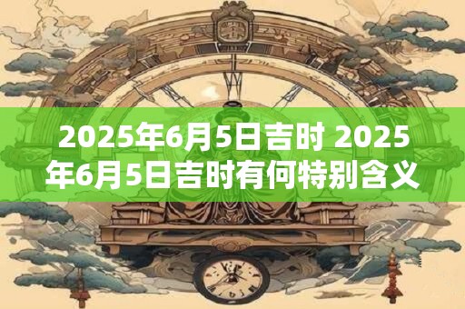 2025年6月5日吉时 2025年6月5日吉时有何特别含义