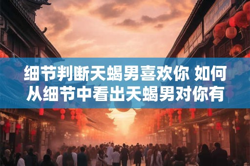 细节判断天蝎男喜欢你 如何从细节中看出天蝎男对你有好感