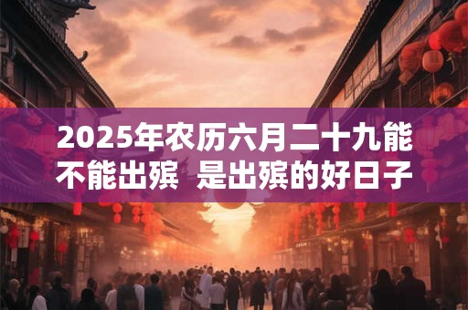 2025年农历六月二十九能不能出殡  是出殡的好日子吗