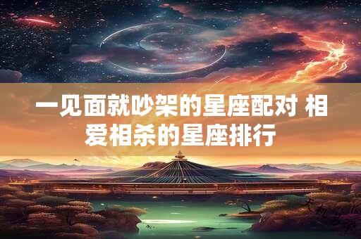 一见面就吵架的星座配对 相爱相杀的星座排行