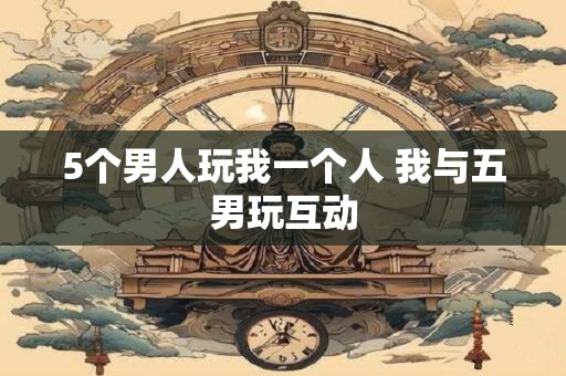 5个男人玩我一个人 我与五男玩互动