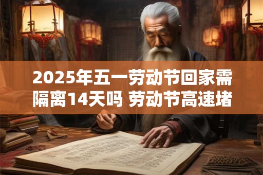 2025年五一劳动节回家需隔离14天吗 劳动节高速堵吗