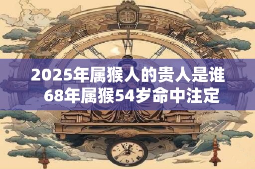 2025年属猴人的贵人是谁  68年属猴54岁命中注定