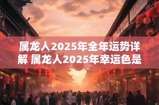 属龙人2025年全年运势详解 属龙人2025年幸运色是什么